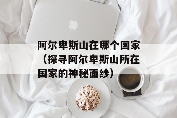阿尔卑斯山在哪个国家（探寻阿尔卑斯山所在国家的神秘面纱）-第1张图片-