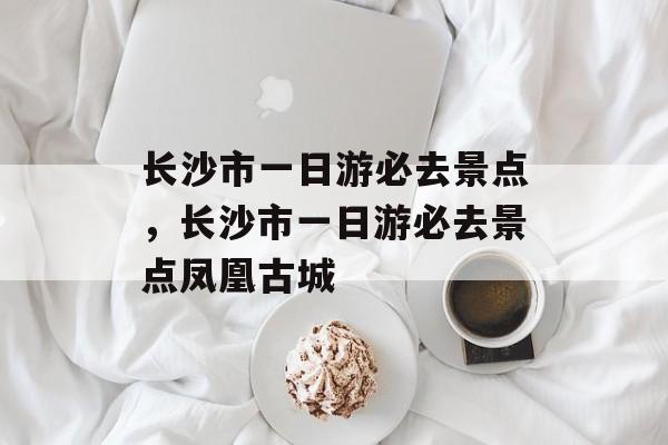 长沙市一日游必去景点，长沙市一日游必去景点凤凰古城-第1张图片-