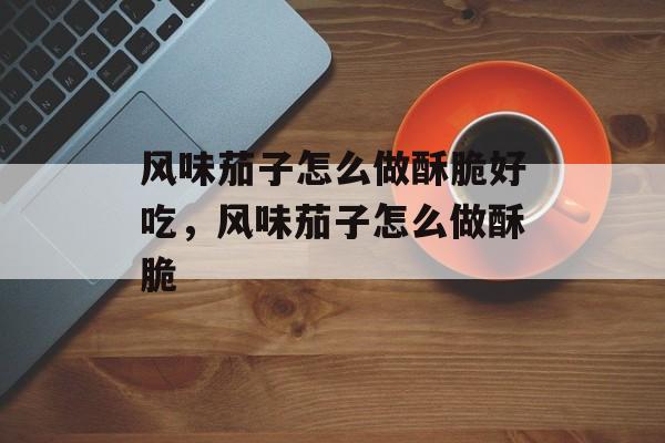 风味茄子怎么做酥脆好吃，风味茄子怎么做酥脆-第1张图片-