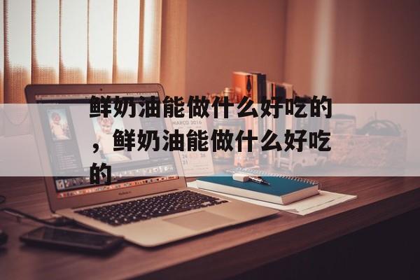 鲜奶油能做什么好吃的，鲜奶油能做什么好吃的-第1张图片-