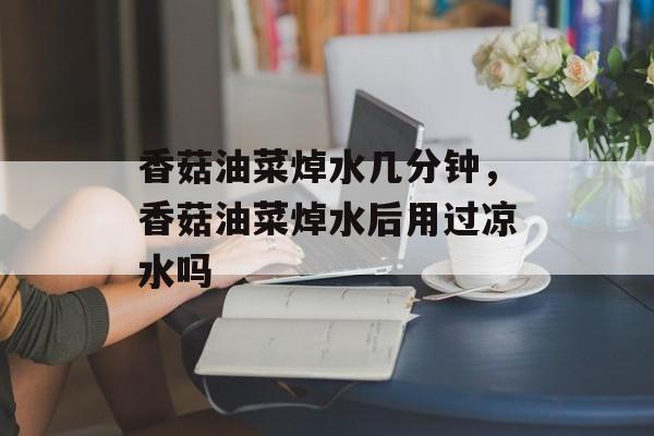 香菇油菜焯水几分钟，香菇油菜焯水后用过凉水吗-第1张图片-