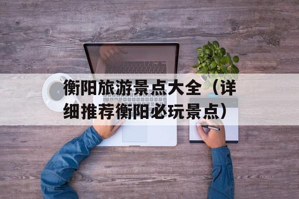 衡阳旅游景点大全（详细推荐衡阳必玩景点）-第1张图片-