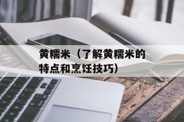 黄糯米（了解黄糯米的特点和烹饪技巧）-第1张图片-
