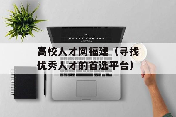 高校人才网福建（寻找优秀人才的首选平台）-第1张图片-