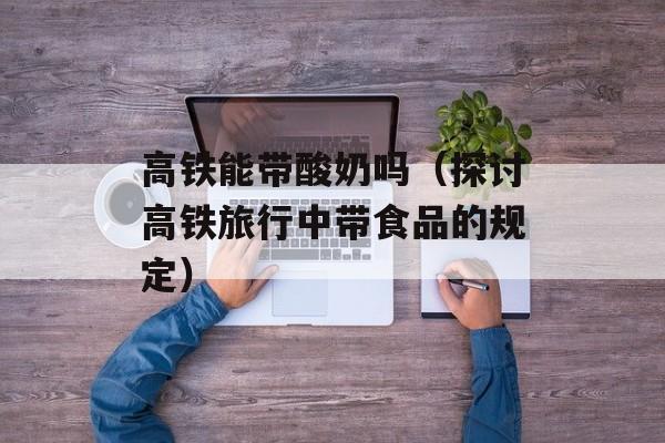 高铁能带酸奶吗（探讨高铁旅行中带食品的规定）-第1张图片-