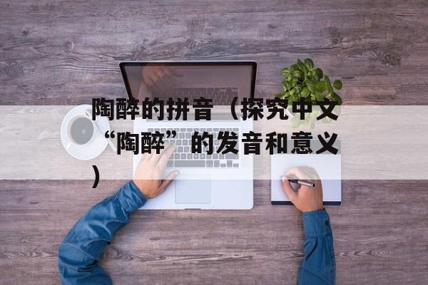 陶醉的拼音（探究中文“陶醉”的发音和意义）-第1张图片-