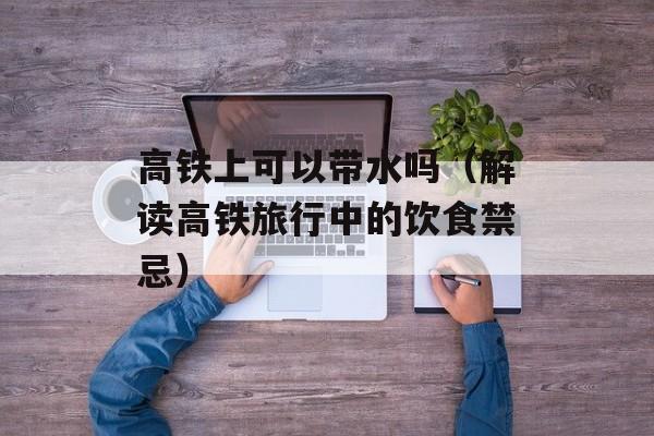 高铁上可以带水吗（解读高铁旅行中的饮食禁忌）-第1张图片-