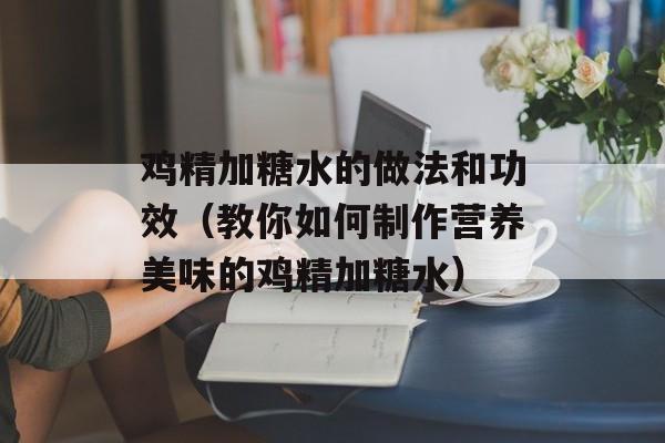 鸡精加糖水的做法和功效（教你如何制作营养美味的鸡精加糖水）-第1张图片-