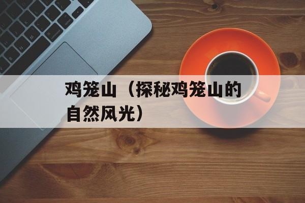 鸡笼山（探秘鸡笼山的自然风光）-第1张图片-
