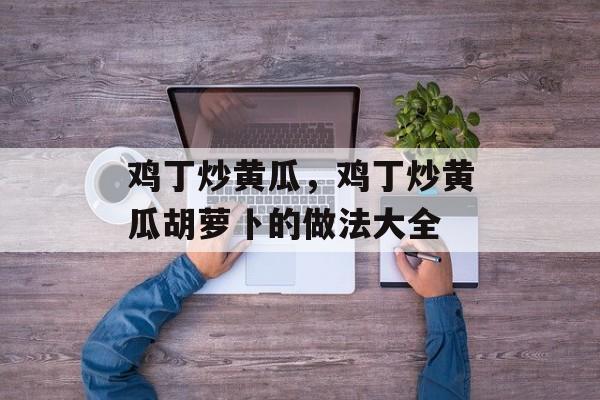 鸡丁炒黄瓜，鸡丁炒黄瓜胡萝卜的做法大全-第1张图片-