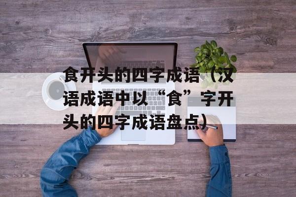 食开头的四字成语（汉语成语中以“食”字开头的四字成语盘点）-第1张图片-