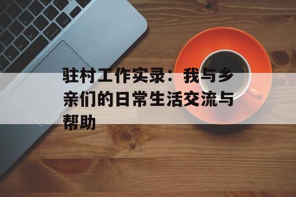 驻村工作实录：我与乡亲们的日常生活交流与帮助-第1张图片-