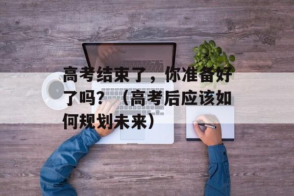 高考结束了，你准备好了吗？（高考后应该如何规划未来）-第1张图片-