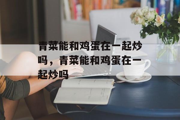 青菜能和鸡蛋在一起炒吗，青菜能和鸡蛋在一起炒吗-第1张图片-
