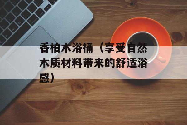 香柏木浴桶（享受自然木质材料带来的舒适浴感）-第1张图片-