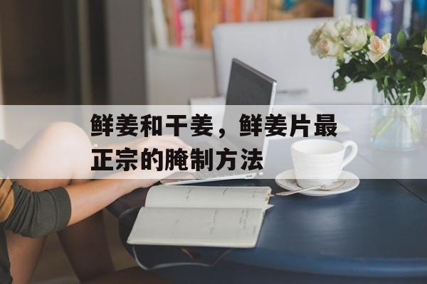 鲜姜和干姜，鲜姜片最正宗的腌制方法-第1张图片-