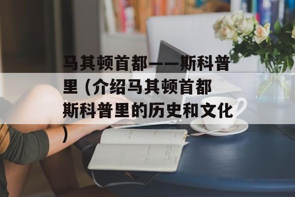马其顿首都——斯科普里 (介绍马其顿首都斯科普里的历史和文化)-第1张图片-