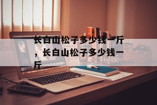 长白山松子多少钱一斤，长白山松子多少钱一斤-第1张图片-