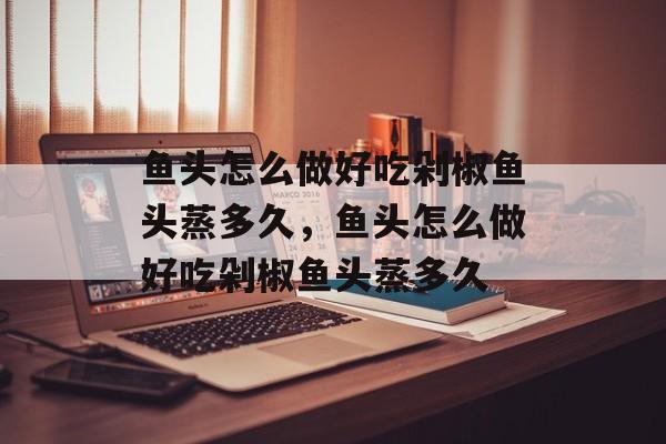鱼头怎么做好吃剁椒鱼头蒸多久，鱼头怎么做好吃剁椒鱼头蒸多久-第1张图片-