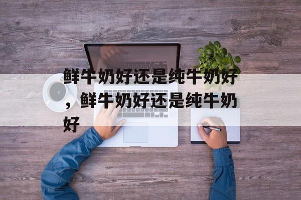 鲜牛奶好还是纯牛奶好，鲜牛奶好还是纯牛奶好-第1张图片-