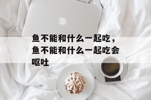 鱼不能和什么一起吃，鱼不能和什么一起吃会呕吐-第1张图片-