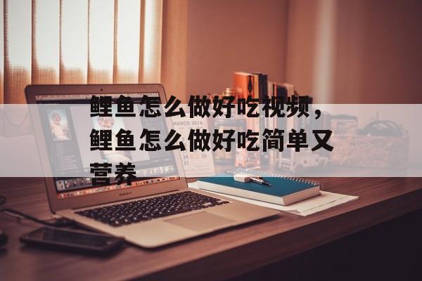 鲤鱼怎么做好吃视频，鲤鱼怎么做好吃简单又营养-第1张图片-