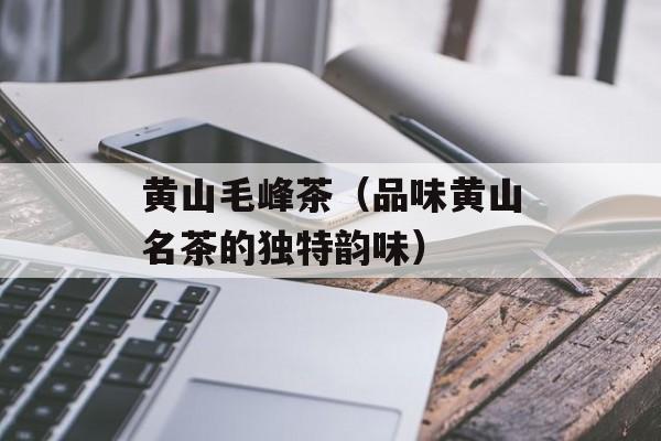 黄山毛峰茶（品味黄山名茶的独特韵味）-第1张图片-