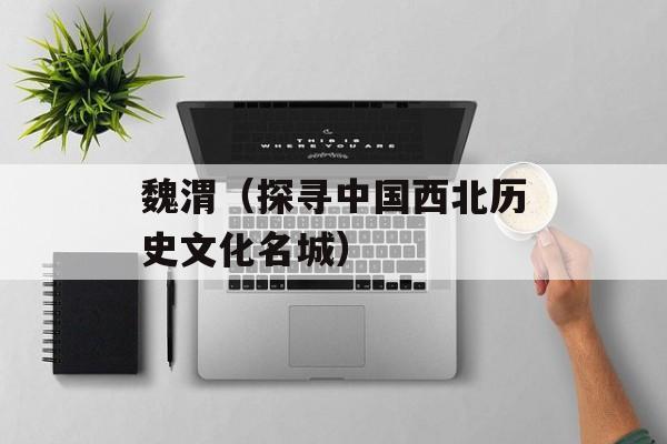 魏渭（探寻中国西北历史文化名城）-第1张图片-