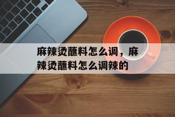 麻辣烫蘸料怎么调，麻辣烫蘸料怎么调辣的-第1张图片-