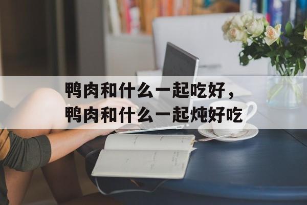 鸭肉和什么一起吃好，鸭肉和什么一起炖好吃-第1张图片-