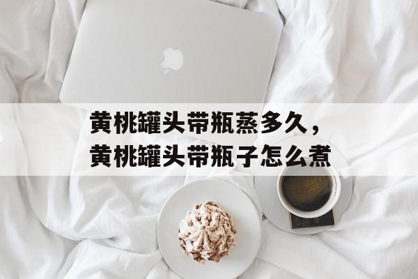 黄桃罐头带瓶蒸多久，黄桃罐头带瓶子怎么煮-第1张图片-
