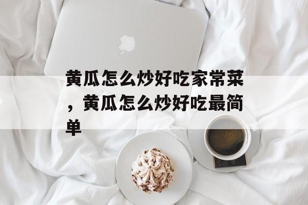 黄瓜怎么炒好吃家常菜，黄瓜怎么炒好吃最简单-第1张图片-