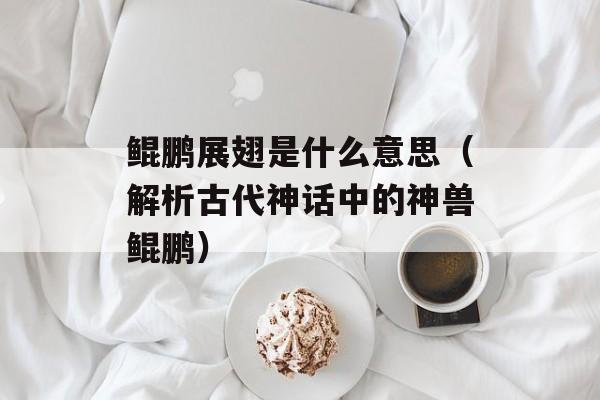 鲲鹏展翅是什么意思（解析古代神话中的神兽鲲鹏）-第1张图片-