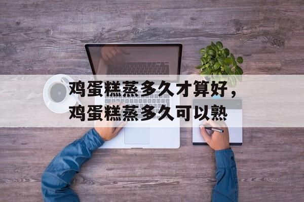 鸡蛋糕蒸多久才算好，鸡蛋糕蒸多久可以熟-第1张图片-