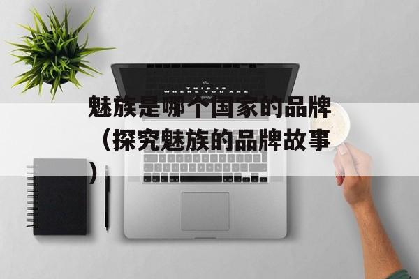 魅族是哪个国家的品牌（探究魅族的品牌故事）-第1张图片-