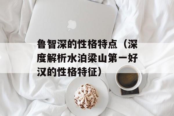 鲁智深的性格特点（深度解析水泊梁山第一好汉的性格特征）-第1张图片-