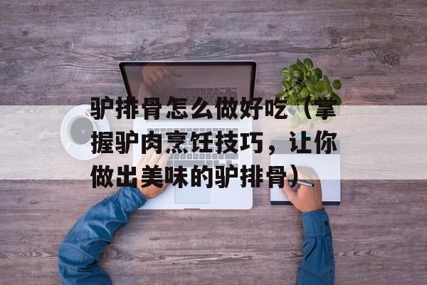驴排骨怎么做好吃（掌握驴肉烹饪技巧，让你做出美味的驴排骨）-第1张图片-