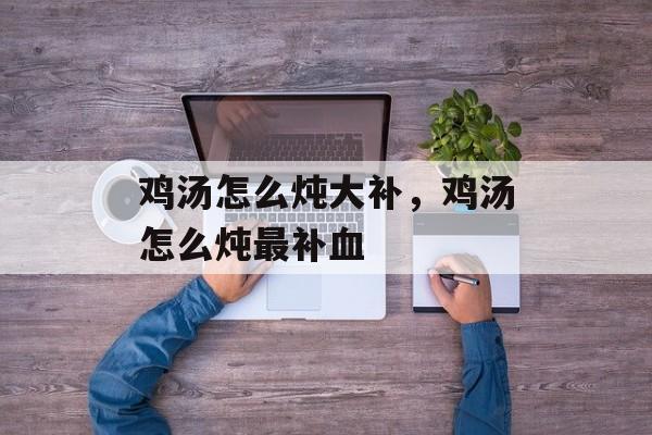 鸡汤怎么炖大补，鸡汤怎么炖最补血-第1张图片-