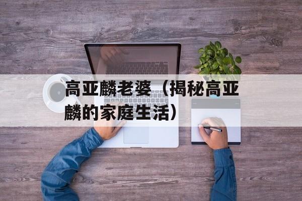 高亚麟老婆（揭秘高亚麟的家庭生活）-第1张图片-