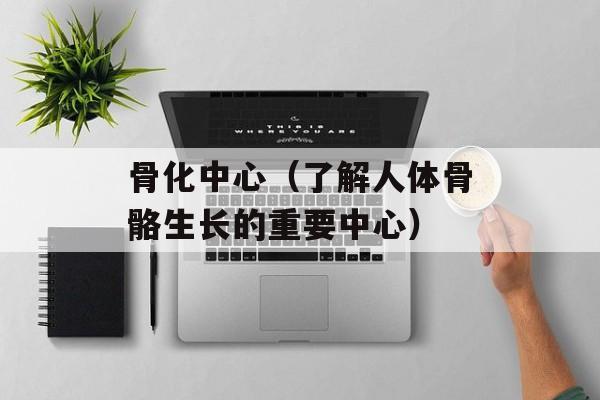 骨化中心（了解人体骨骼生长的重要中心）-第1张图片-