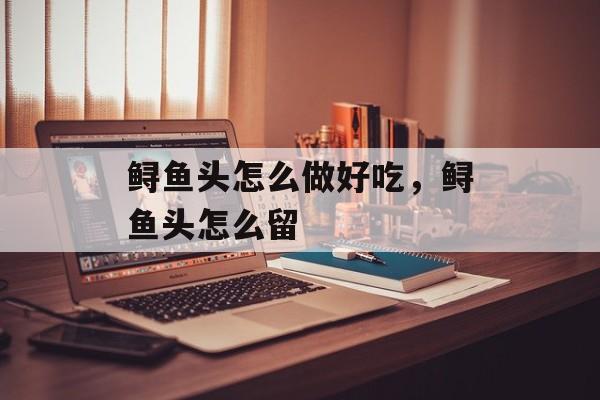 鲟鱼头怎么做好吃，鲟鱼头怎么留-第1张图片-
