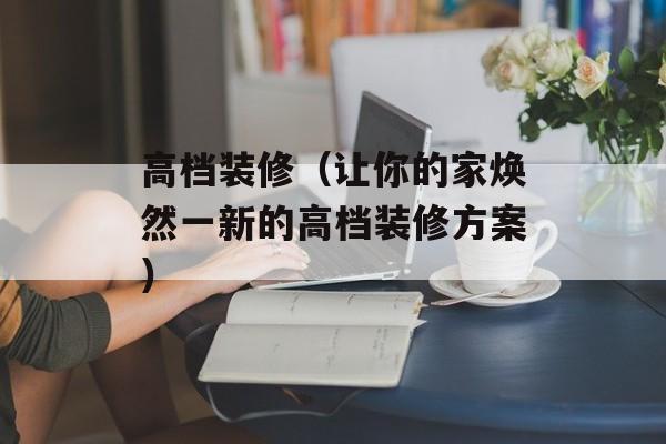 高档装修（让你的家焕然一新的高档装修方案）-第1张图片-