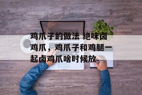 鸡爪子的做法 绝味卤鸡爪，鸡爪子和鸡腿一起卤鸡爪啥时候放-第1张图片-