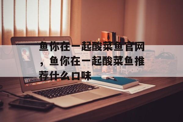 鱼你在一起酸菜鱼官网，鱼你在一起酸菜鱼推荐什么口味-第1张图片-