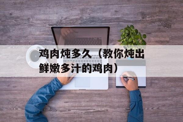 鸡肉炖多久（教你炖出鲜嫩多汁的鸡肉）-第1张图片-