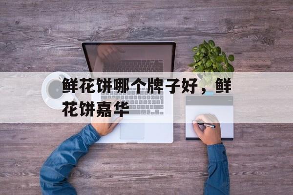 鲜花饼哪个牌子好，鲜花饼嘉华-第1张图片-