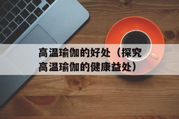 高温瑜伽的好处（探究高温瑜伽的健康益处）-第1张图片-