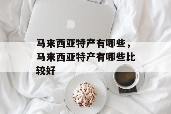 马来西亚特产有哪些，马来西亚特产有哪些比较好-第1张图片-