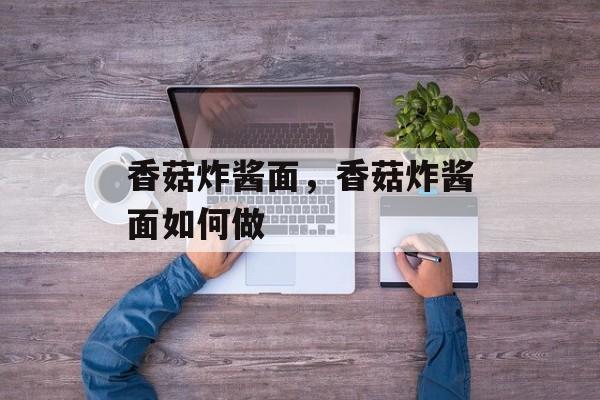 香菇炸酱面，香菇炸酱面如何做-第1张图片-