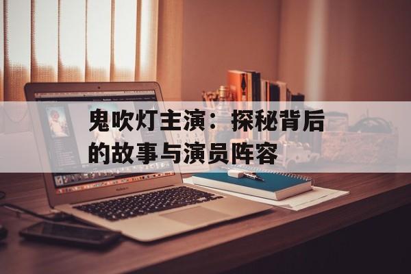 鬼吹灯主演：探秘背后的故事与演员阵容-第1张图片-